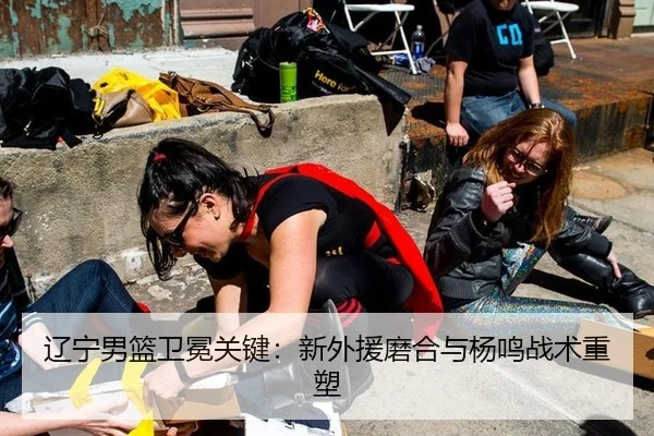 辽宁男篮卫冕关键：新外援磨合与杨鸣战术重塑