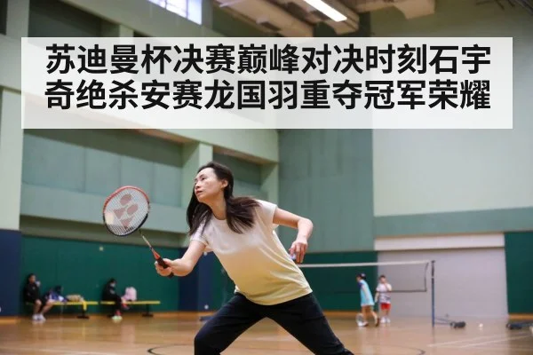 苏迪曼杯决赛巅峰对决时刻石宇奇绝杀安赛龙国羽重夺冠军荣耀