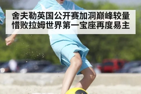 舍夫勒英国公开赛加洞巅峰较量惜败拉姆世界第一宝座再度易主